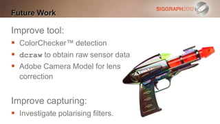 Future Work

Improve tool:
 ColorChecker™ detection
 dcraw to obtain raw sensor data
 Adobe Camera Model for lens
  correction


Improve capturing:
 Investigate polarising filters.
 