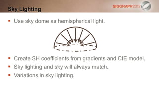 Sky Lighting

 Use sky dome as hemispherical light.




 Create SH coefficients from gradients and CIE model.
 Sky lighting and sky will always match.
 Variations in sky lighting.
 