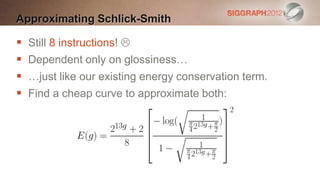 Approximating Schlick-Smith

   Still 8 instructions! 
   Dependent only on glossiness…
   …just like our existing energy conservation term.
   Find a cheap curve to approximate both:
 