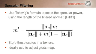 Specular Filtering

 Use Toksvig’s formula to scale the specular power,
  using the length of the filtered normal: [Hill11]




 Store these scales in a texture.
 Ideally use to adjust gloss map.
 