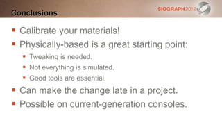 Conclusions

 Calibrate your materials!
 Physically-based is a great starting point:
   Tweaking is needed.
   Not everything is simulated.
   Good tools are essential.
 Can make the change late in a project.
 Possible on current-generation consoles.
 