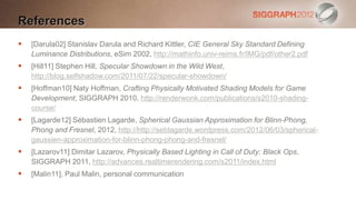 References
   [Darula02] Stanislav Darula and Richard Kittler, CIE General Sky Standard Defining
    Luminance Distributions, eSim 2002, http://mathinfo.univ-reims.fr/IMG/pdf/other2.pdf
   [Hill11] Stephen Hill, Specular Showdown in the Wild West,
    http://blog.selfshadow.com/2011/07/22/specular-showdown/
   [Hoffman10] Naty Hoffman, Crafting Physically Motivated Shading Models for Game
    Development, SIGGRAPH 2010, http://renderwonk.com/publications/s2010-shading-
    course/
   [Lagarde12] Sébastien Lagarde, Spherical Gaussian Approximation for Blinn-Phong,
    Phong and Fresnel, 2012, http://http://seblagarde.wordpress.com/2012/06/03/spherical-
    gaussien-approximation-for-blinn-phong-phong-and-fresnel/
   [Lazarov11] Dimitar Lazarov, Physically Based Lighting in Call of Duty: Black Ops,
    SIGGRAPH 2011, http://advances.realtimerendering.com/s2011/index.html
   [Malin11], Paul Malin, personal communication
 