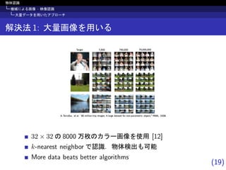 (19)
物体認識
機械による画像 · 映像認識
大量データを用いたアプローチ
解決法 1: 大量画像を用いる
rstuvvwxyw€ ‚ wxsƒƒ„… †‡xx‡uˆ‚‡ˆ‰ ‡†w‘’ r xwv “w‚w‘‚ ”uvˆuˆ•–wvw†‚v‡— uy˜—‚€™™ dref€ g……„s
twv‚ h€i…… hi…€……… hi€………€………
32 × 32 の 8000 万枚のカラー画像を使用 [12]
k-nearest neighbor で認識．物体検出も可能
More data beats better algorithms
 