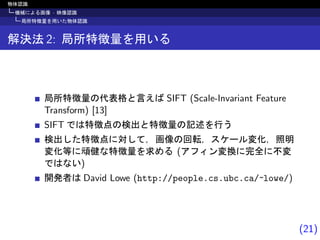 (21)
物体認識
機械による画像 · 映像認識
局所特徴量を用いた物体認識
解決法 2: 局所特徴量を用いる
局所特徴量の代表格と言えば SIFT (Scale-Invariant Feature
Transform) [13]
SIFT では特徴点の検出と特徴量の記述を行う
検出した特徴点に対して，画像の回転，スケール変化，照明
変化等に頑健な特徴量を求める (アフィン変換に完全に不変
ではない)
開発者は David Lowe (http://people.cs.ubc.ca/~lowe/)
 