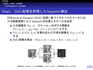 (23)
物体認識
機械による画像 · 映像認識
局所特徴量を用いた物体認識
Step1 : DoG 処理を利用した keypoint 検出
Diﬀerence-of-Gaussian (DoG) 処理に基づくスケールスペースにお
ける極値探索により keypoint の位置とスケールを決定
入力画像を I(u, v)，スケール σ のガウス関数を
G(x, y, σ) = 1
2πσ exp(−(x2 + y2)/2σ2) とする
I(u, v) と G(x, y, σ) を畳み込んだ平滑化画像を L(u, v, σ) と
する
DoG 画像を算出：D(u, v, σ) = L(u, v, kσ) − L(u, v, σ)
藤吉弘亘, “Gradient ベースの特徴抽出 - SIFT と HOG -,” 情処研報 (2007) より引用
 