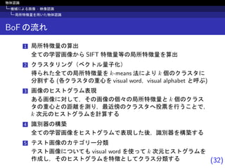 (32)
物体認識
機械による画像 · 映像認識
局所特徴量を用いた物体認識
BoF の流れ
1 局所特徴量の算出
全ての学習画像から SIFT 特徴量等の局所特徴量を算出
2 クラスタリング（ベクトル量子化）
得られた全ての局所特徴量を k-means 法により k 個のクラスタに
分割する (各クラスタの重心を visual word，visual alphabet と呼ぶ)
3 画像のヒストグラム表現
ある画像に対して，その画像の個々の局所特徴量と k 個のクラス
タの重心との距離を測り，最近傍のクラスタへ投票を行うことで，
k 次元のヒストグラムを計算する
4 識別器の構築
全ての学習画像をヒストグラムで表現した後，識別器を構築する
5 テスト画像のカテゴリー分類
テスト画像についても visual word を使って k 次元ヒストグラムを
作成し，そのヒストグラムを特徴としてクラス分類する
 