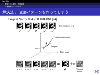 (36)
物体認識
機械による画像 · 映像認識
直接的なアプローチ
解決法 3: 変形パターンを作ってしまう
Tangent Vector による変形の近似 [24]
„…†‡ˆ†‰
Š‹Œˆ Ž…ˆ
„‘…†Ž’“‘”…‰‹“†Ž “’ •
„‘–ˆ ‘“‰…‰‹“†Ž “’ •
—˜ ™š ™›œš ›œš š



„…†‡ˆ†‰
žˆ‰“‘
Ÿ  —˜ —˜
›¡ ¢ ™¢ ™›¡
£ £ £ £
¡—˜
 