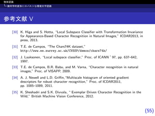 (55)
物体認識
幾何学的変形にロバストな環境文字認識
参考文献 V
[30] K. Higa and S. Hotta, “Local Subspace Classiﬁer with Transformation Invariance
for Appearance-Based Character Recognition in Natural Images,” ICDAR2013, in
press, 2013.
[31] T.E. de Campos, “The Chars74K dataset,”
http://www.ee.surrey.ac.uk/CVSSP/demos/chars74k/
[32] J. Laaksonen, “Local subspace classiﬁer,” Proc. of ICANN ’97, pp. 637–642,
1997.
[33] T.E. de Campos, B.R. Babu, and M. Varna, “Character recognition in natural
images,” Proc. of VISAPP, 2009.
[34] A. J. Newell and L.D. Griﬃn,“Multiscale histogram of oriented gradient
descriptors for robust character recognition,” Proc. of ICDAR2011,
pp. 1085–1089, 2011.
[35] K. Sheshadri and S.K. Divvala, “ Exemplar Driven Character Recognition in the
Wild,” British Machine Vision Conference, 2012.
 