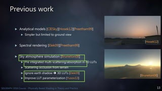 13SIGGRAPH 2016 Course - Physically Based Shading in Theory and Practice
Previous work
 Analytical models [CIESky][Hosek12][Preetham99]
 Simpler but limited to ground view
 Spectral rendering [Elek09][Preetham99]
 Sky atmosphere simulation [Bruneton08]
 Pre integrated multi-scattering/absorption in 4D LUTs
 Scattering occlusion from terrain
 Ignore earth shadow  3D LUTs [Elek09]
 Improve LUT parameterization [Yusov13]
[Bruneton08]
[Hosek12]
 