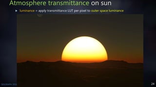 24SIGGRAPH 2016 Course - Physically Based Shading in Theory and Practice
Atmosphere transmittance on sun
 luminance = apply transmittance LUT per pixel to outer space luminance
 