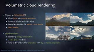 27SIGGRAPH 2016 Course - Physically Based Shading in Theory and Practice
Volumetric cloud rendering
 Similar to [Schneider15]
 Cloud layer with weather animation
 Dynamic lighting and shadowing
 Perlin-Worley noise for realistic cloud details
 Beer-Powder
 Improvements
 Scattering energy conservation
 2-lobe phase functions
 Time of day and weather interaction with sky and aerial perspective
[Schneider15]
 