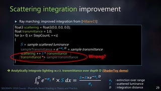 29SIGGRAPH 2016 Course - Physically Based Shading in Theory and Practice
Scattering integration improvement
 Ray marching: improved integration from [Hillaire15]
float3 scattering = float3(0.0, 0.0, 0.0);
float transmittance = 1.0;
for (s= 0; s< StepCount; ++s)
{
𝑆 = sample scattered luminance
sampleTransmittance = 𝑒−𝝈𝒕
𝐷 = sample transmittance
scattering += 𝑆 * transmittance
transmittance *= sampleTransmittance
}
Wrong?
 Analytically integrate lighting w.r.t. transmittance over depth D (ShaderToy demo)
0
𝐷
𝑒−𝝈𝒕
𝑥
× 𝑆 𝑑𝑥 =
𝑆−𝑆×𝑒−𝝈𝒕
𝐷
𝝈𝒕
𝝈𝒕 : extinction over range
𝑆 : scattered luminance
𝐷 : integration distance
 