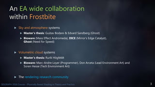 3SIGGRAPH 2016 Course - Physically Based Shading in Theory and Practice
An EA wide collaboration
within Frostbite
 Sky and atmosphere systems
 Master’s thesis: Gustav Bodare & Edvard Sandberg (Ghost)
 Bioware (Mass Effect Andromeda), DICE (Mirror’s Edge Catalyst),
Ghost (Need for Speed)
 Volumetric cloud systems
 Master’s thesis: Rurik Högfeldt
 Bioware: Marc-Andre Loyer (Programmer), Don Arceta (Lead Environment Art) and
Soren Hesse (Tech Environment Art)
 The rendering research community
 