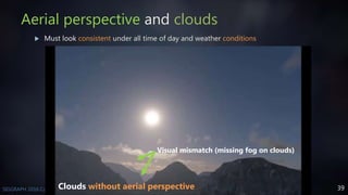 39SIGGRAPH 2016 Course - Physically Based Shading in Theory and Practice
Aerial perspective and clouds
 Must look consistent under all time of day and weather conditions
Visual mismatch (missing fog on clouds)
Clouds without aerial perspective
 