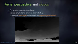 40SIGGRAPH 2016 Course - Physically Based Shading in Theory and Practice
Aerial perspective and clouds
 Per sample: expensive to evaluate
 Instead sampled once on cloud front interface
 Compute mean depth on cloud interface weighted by transmittance
 