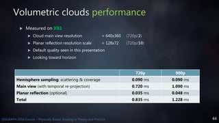 44SIGGRAPH 2016 Course - Physically Based Shading in Theory and Practice
Volumetric clouds performance
720p 900p
Hemisphere sampling: scattering & coverage 0.090 ms 0.090 ms
Main view (with temporal re-projection) 0.720 ms 1.090 ms
Planar reflection (optional) 0.035 ms 0.048 ms
Total 0.835 ms 1.228 ms
 Measured on XB1
 Cloud main view resolution = 640x360 (720p/2)
 Planar reflection resolution scale = 128x72 (720p/10)
 Default quality seen in this presentation
 Looking toward horizon
 