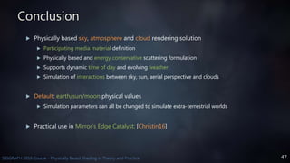 47SIGGRAPH 2016 Course - Physically Based Shading in Theory and Practice
Conclusion
 Physically based sky, atmosphere and cloud rendering solution
 Participating media material definition
 Physically based and energy conservative scattering formulation
 Supports dynamic time of day and evolving weather
 Simulation of interactions between sky, sun, aerial perspective and clouds
 Default: earth/sun/moon physical values
 Simulation parameters can all be changed to simulate extra-terrestrial worlds
 Practical use in Mirror’s Edge Catalyst: [Christin16]
 