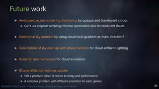 49SIGGRAPH 2016 Course - Physically Based Shading in Theory and Practice
Future work
 Aerial perspective scattering shadowing by opaque and translucent clouds
 Can’t use epipolar sampling min/max optimisation due to translucent clouds
 Directional sky ambient by using cloud local gradient as main direction?
 Convolution of sky envmap with phase function for cloud ambient lighting
 Dynamic weather texture for cloud animation
 GI and reflection volumes update
 Still a problem when it comes to delay and performance
 A complex problem with different priorities for each games
 