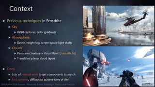 5SIGGRAPH 2016 Course - Physically Based Shading in Theory and Practice
Context
 Previous techniques in Frostbite
 Sky
 HDRI captures, color gradients
 Atmosphere
 Depth, height fog, screen space light shafts
 Clouds
 Panoramic texture + Visual flow [Guerrette14]
 Translated planar cloud layers
 Cons
 Lots of manual work to get components to match
 Not dynamic, difficult to achieve time of day
 