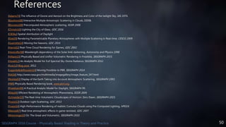 50SIGGRAPH 2016 Course - Physically Based Shading in Theory and Practice
References
[Adams74] The influence of Ozone and Aerosol on the Brightness and Color of the twilight Sky, JAS 1974.
[Bouthors08] Interactive Multiple Anisotropic Scattering in Clouds, I3D08.
[Bruneton08] Precomputed Atmospheric scattering, EGSR 2008.
[Christin16] Lighting the City of Glass, GDC 2016.
[CIESky] Spatial distribution of Daylight
[Elek09] Rendering Parametrizable Planetary Atmospheres with Multiple Scattering in Real-time, CESCG 2009.
[Guerrette14] Moving the heavens, GDC 2014.
[Harris02] Real-Time Cloud Rendering for Games, GDC 2002.
[Hestroffer98] Wavelength dependency of the Solar limb darkening, Astronomy and Physics 1998.
[Hillaire15] Physically Based and Unifier Volumetric Rendering in Frostbite, SIGGRAPH 2015.
[Hosek12] An Analytic Model for Full Spectral Sky-Dome Radiance, SIGGRAPH 2012
[Kutz12] Blog post, 2012.
[Lagarde&deRousiers14] Moving Frostbite to PBR, SIGGRAPH 2014.
[NASA] http://www.nasa.gov/multimedia/imagegallery/image_feature_347.html
[Nishita93] Display of the Earth Taking into Account Atmospheric Scattering, SIGGRAPH 1993.
[PBR] Physically Based Rendering book, www.pbrt.org.
[Preetham99] A Practical Analytic Model for Daylight, SIGGRAPH 99.
[Riley04] Efficient Rendering of Atmospheric Phenomena, EGSR 2004.
[Schneider15] The Real-time Volumetric Cloudscapes of Horizon: Zero Dawn, SIGGRAPH 2015.
[Yusov13] Outdoor Light Scattering, GDC 2013.
[Yusov14] High-Performance Rendering of realistic Cumulus Clouds using Pre-Computed Lighting, HPG14.
[Wenzel07] Real time atmospheric effects in game revisited, GDC 2007.
[Wrenninge10] Oz: The Great and Volumetric, SIGGRAPH 2010.
 