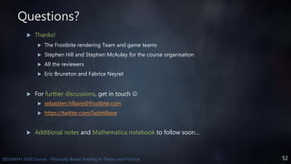 52SIGGRAPH 2016 Course - Physically Based Shading in Theory and Practice
Questions?
 Thanks!
 The Frostbite rendering Team and game teams
 Stephen Hill and Stephen McAuley for the course organisation
 All the reviewers
 Eric Bruneton and Fabrice Neyret
 For further discussions, get in touch 
 sebastien.hillaire@frostbite.com
 https://twitter.com/SebHillaire
 Additional notes and Mathematica notebook to follow soon…
 