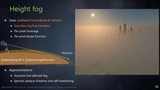 56SIGGRAPH 2016 Course - Physically Based Shading in Theory and Practice
Height fog
 Uses scattered luminance at horizon
 Seamless sky/fog transition
 Per pixel coverage
 Per pixel phase function
 Approximations
 Assumes low altitude fog
 Ignores opaque shadows and self shadowing
Horizon
P
ScatteredLightP ≈ ScatteredLightHorizon
 