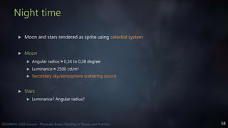 58SIGGRAPH 2016 Course - Physically Based Shading in Theory and Practice
Night time
 Moon and stars rendered as sprite using celestial system
 Moon
 Angular radius ≈ 0,24 to 0,28 degree
 Luminance ≈ 2500 cd/m2
 Secondary sky/atmosphere scattering source
 Stars
 Luminance? Angular radius?
 