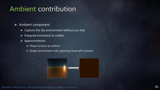 60SIGGRAPH 2016 Course - Physically Based Shading in Theory and Practice
Ambient contribution
 Ambient component
 Capture the sky environment without sun disk
 Integrate luminance to scatter
 Approximations
 Phase function as uniform
 Single environment color ignoring cloud self occlusion
 
