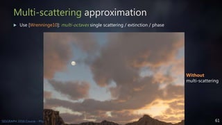 61SIGGRAPH 2016 Course - Physically Based Shading in Theory and Practice
Multi-scattering approximation
 Use [Wrenninge10]: multi-octaves single scattering / extinction / phase
Without
multi-scattering
 