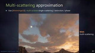 62SIGGRAPH 2016 Course - Physically Based Shading in Theory and Practice
Multi-scattering approximation
 Use [Wrenninge10]: multi-octaves single scattering / extinction / phase
With
multi-scattering
 