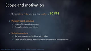 7SIGGRAPH 2016 Course - Physically Based Shading in Theory and Practice
Scope and motivation
 Dynamic time of day and evolving weather at 60 FPS
 Physically based rendering
 Meaningful material parameters
 Decouple material from lighting
 Unified interactions
 Sky, atmosphere and cloud interact together
 Interaction with opaque and transparent objects, global illumination, etc.
 