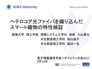 創価大学 理工学部 情報システム工学科 助教 小山勇也
共生創造理工学科 西山道子
共生創造理工学科 渡辺一弘
ヘテロコア光ファイバを織り込んだ
スマート織物の特性検証
電子情報通信学会ソサイエティ大会2017
9月13日
 