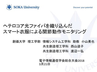 創価大学 理工学部 情報システム工学科 助教 小山勇也
共生創造理工学科 西山道子
共生創造理工学科 渡辺一弘
ヘテロコア光ファイバを織り込んだ
スマート衣服による関節動作モニタリング
電子情報通信学会総合大会2018
3月21日
 