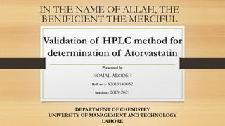 Validation of HPLC method for
determination of Atorvastatin
Presented by
KOMAL AROOSH
Roll no :- S2019140032
Session:- 2019-2021
DEPARTMENT OF CHEMISTRY
UNIVERSITY OF MANAGEMENT AND TECHNOLOGY
LAHORE
IN THE NAME OF ALLAH, THE
BENIFICIENT THE MERCIFUL
 