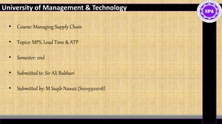 21-Jan-20
University of Management & Technology
• Course: Managing Supply Chain
• Topics: MPS, Lead Time & ATP
• Semester: 2nd
• Submitted to: Sir Ali Bukhari
• Submitted by: M Saqib Nawaz (S2019302018)
 