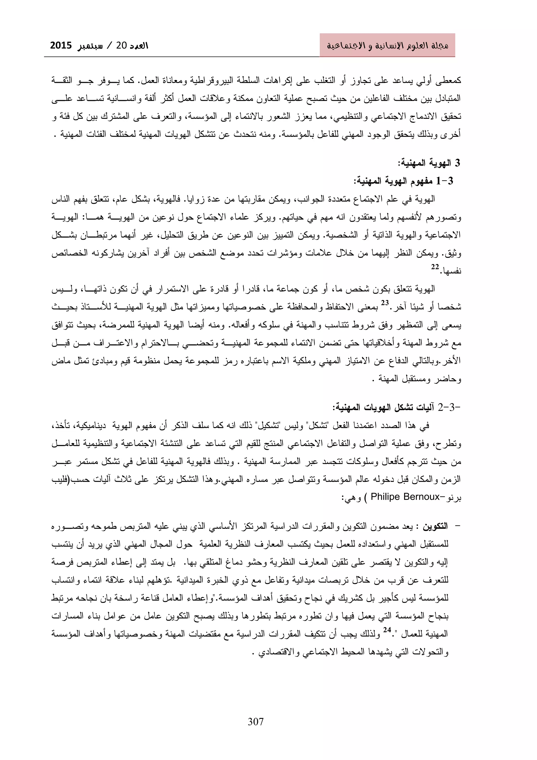 ‫د‬ ‫א‬‫د‬ ‫א‬‫د‬ ‫א‬‫د‬ ‫א‬20////××××2015 ‫א‬ ‫و‬ ‫א‬ ‫م‬ ‫א‬ ġ
307
‫ﺍﻝﻌﻤل‬ ‫ﻭﻤﻌﺎﻨﺎﺓ‬ ‫ﺍﻝﺒﻴﺭﻭﻗﺭﺍﻁﻴﺔ‬ ‫ﺍﻝﺴﻠﻁﺔ‬ ‫ﺇﻜﺭﺍﻫﺎﺕ‬ ‫ﻋﻠﻰ‬ ‫ﺍﻝﺘﻐﻠﺏ‬ ‫ﺃﻭ‬ ‫ﺘﺠﺎﻭﺯ‬ ‫ﻋﻠﻰ‬ ‫ﻴﺴﺎﻋﺩ‬ ‫ﺃﻭﻝﻲ‬ ‫ﻜﻤﻌﻁﻰ‬.‫ﺍﻝﺜﻘـﺔ‬ ‫ﺠـﻭ‬ ‫ﻴـﻭﻓﺭ‬ ‫ﻜﻤﺎ‬
‫ﺃﻝﻔﺔ‬ ‫ﺃﻜﺜﺭ‬ ‫ﺍﻝﻌﻤل‬ ‫ﻭﻋﻼﻗﺎﺕ‬ ‫ﻤﻤﻜﻨﺔ‬ ‫ﺍﻝﺘﻌﺎﻭﻥ‬ ‫ﻋﻤﻠﻴﺔ‬ ‫ﺘﺼﺒﺢ‬ ‫ﺤﻴﺙ‬ ‫ﻤﻥ‬ ‫ﺍﻝﻔﺎﻋﻠﻴﻥ‬ ‫ﻤﺨﺘﻠﻑ‬ ‫ﺒﻴﻥ‬ ‫ﺍﻝﻤﺘﺒﺎﺩل‬‫ﻋﻠـﻰ‬ ‫ﺘﺴـﺎﻋﺩ‬ ‫ﻭﺍﻨﺴـﺎﻨﻴﺔ‬
‫ﺍﻻﺠﺘﻤﺎﻋﻲ‬ ‫ﺍﻻﻨﺩﻤﺎﺝ‬ ‫ﺘﺤﻘﻴﻕ‬‫ﻭﺍﻝﺘﻨﻅﻴ‬‫ﻤﻲ‬‫ﻭ‬ ‫ﻓﺌﺔ‬ ‫ﻜل‬ ‫ﺒﻴﻥ‬ ‫ﺍﻝﻤﺸﺘﺭﻙ‬ ‫ﻋﻠﻰ‬ ‫ﻭﺍﻝﺘﻌﺭﻑ‬ ،‫ﺍﻝﻤﺅﺴﺴﺔ‬ ‫ﺇﻝﻰ‬ ‫ﺒﺎﻻﻨﺘﻤﺎﺀ‬ ‫ﺍﻝﺸﻌﻭﺭ‬ ‫ﻴﻌﺯﺯ‬ ‫ﻤﻤﺎ‬ ،
‫ﺒﺎﻝﻤﺅﺴﺴﺔ‬ ‫ﻝﻠﻔﺎﻋل‬ ‫ﺍﻝﻤﻬﻨﻲ‬ ‫ﺍﻝﻭﺠﻭﺩ‬ ‫ﻴﺘﺤﻘﻕ‬ ‫ﻭﺒﺫﻝﻙ‬ ‫ﺃﺨﺭﻯ‬.‫ﺍﻝﻤﻬﻨﻴﺔ‬ ‫ﺍﻝﻔﺌﺎﺕ‬ ‫ﻝﻤﺨﺘﻠﻑ‬ ‫ﺍﻝﻤﻬﻨﻴﺔ‬ ‫ﺍﻝﻬﻭﻴﺎﺕ‬ ‫ﺘﺘﺸﻜل‬ ‫ﻋﻥ‬ ‫ﻨﺘﺤﺩﺙ‬ ‫ﻭﻤﻨﻪ‬.
3‫ﺍﻝﻤﻬﻨﻴﺔ‬ ‫ﺍﻝﻬﻭﻴﺔ‬:
3-1‫ﻤﻔﻬﻭﻡ‬‫ﺍﻝﻤﻬﻨﻴﺔ‬ ‫ﺍﻝﻬﻭﻴﺔ‬:
‫ﺍﻻﺠﺘﻤﺎﻉ‬ ‫ﻋﻠﻡ‬ ‫ﻓﻲ‬ ‫ﺍﻝﻬﻭﻴﺔ‬‫ﻤﻘﺎﺭﺒﺘﻬ‬ ‫ﻭﻴﻤﻜﻥ‬ ،‫ﺍﻝﺠﻭﺍﻨﺏ‬ ‫ﻤﺘﻌﺩﺩﺓ‬‫ﺎ‬‫ﺯﻭﺍﻴﺎ‬ ‫ﻋﺩﺓ‬ ‫ﻤﻥ‬.‫ﺍﻝﻨﺎﺱ‬ ‫ﺒﻔﻬﻡ‬ ‫ﺘﺘﻌﻠﻕ‬ ،‫ﻋﺎﻡ‬ ‫ﺒﺸﻜل‬ ،‫ﻓﺎﻝﻬﻭﻴﺔ‬
‫ﻭﺘﺼﻭﺭﻫﻡ‬‫ﻷﻨﻔﺴﻬﻡ‬‫ﺤﻴﺎﺘﻬﻡ‬ ‫ﻓﻲ‬ ‫ﻤﻬﻡ‬ ‫ﺍﻨﻪ‬ ‫ﻴﻌﺘﻘﺩﻭﻥ‬ ‫ﻭﻝﻤﺎ‬.‫ﻫﻤـﺎ‬ ‫ﺍﻝﻬﻭﻴـﺔ‬ ‫ﻤﻥ‬ ‫ﻨﻭﻋﻴﻥ‬ ‫ﺤﻭل‬ ‫ﺍﻻﺠﺘﻤﺎﻉ‬ ‫ﻋﻠﻤﺎﺀ‬ ‫ﻭﻴﺭﻜﺯ‬:‫ﺍﻝﻬﻭﻴـﺔ‬
‫ﺍﻝﺸﺨﺼﻴﺔ‬ ‫ﺃﻭ‬ ‫ﺍﻝﺫﺍﺘﻴﺔ‬ ‫ﻭﺍﻝﻬﻭﻴﺔ‬ ‫ﺍﻻﺠﺘﻤﺎﻋﻴﺔ‬.‫ﺍ‬ ‫ﻁﺭﻴﻕ‬ ‫ﻋﻥ‬ ‫ﺍﻝﻨﻭﻋﻴﻥ‬ ‫ﺒﻴﻥ‬ ‫ﺍﻝﺘﻤﻴﻴﺯ‬ ‫ﻭﻴﻤﻜﻥ‬‫ﻝﺘﺤﻠﻴل‬،‫ﺒﺸـﻜل‬ ‫ﻤﺭﺘﺒﻁـﺎﻥ‬ ‫ﺃﻨﻬﻤﺎ‬ ‫ﻏﻴﺭ‬
‫ﻭﺜﻴﻕ‬.‫ﺨﻼل‬ ‫ﻤﻥ‬ ‫ﺇﻝﻴﻬﻤﺎ‬ ‫ﺍﻝﻨﻅﺭ‬ ‫ﻭﻴﻤﻜﻥ‬‫ﻭﻤﺅﺸﺭﺍﺕ‬ ‫ﻋﻼﻤﺎﺕ‬‫ﺍﻝﺨﺼﺎﺌﺹ‬ ‫ﻴﺸﺎﺭﻜﻭﻨﻪ‬ ‫ﺁﺨﺭﻴﻥ‬ ‫ﺃﻓﺭﺍﺩ‬ ‫ﺒﻴﻥ‬ ‫ﺍﻝﺸﺨﺹ‬ ‫ﻤﻭﻀﻊ‬ ‫ﺘﺤﺩﺩ‬
‫ﻨﻔﺴﻬﺎ‬.22
‫ﻤﺎ‬ ‫ﺸﺨﺹ‬ ‫ﺒﻜﻭﻥ‬ ‫ﺘﺘﻌﻠﻕ‬ ‫ﺍﻝﻬﻭﻴﺔ‬،‫ﻤﺎ‬ ‫ﺠﻤﺎﻋﺔ‬ ‫ﻜﻭﻥ‬ ‫ﺃﻭ‬،‫ﻭﻝـﻴﺱ‬ ،‫ﺫﺍﺘﻬـﺎ‬ ‫ﺘﻜﻭﻥ‬ ‫ﺃﻥ‬ ‫ﻓﻲ‬ ‫ﺍﻻﺴﺘﻤﺭﺍﺭ‬ ‫ﻋﻠﻰ‬ ‫ﻗﺎﺩﺭﺓ‬ ‫ﺃﻭ‬ ‫ﻗﺎﺩﺭﺍ‬
‫ﺸﻴﺌﺎ‬ ‫ﺃﻭ‬ ‫ﺸﺨﺼﺎ‬‫ﺁﺨﺭ‬.23
‫ﺒﺤﻴـﺙ‬ ‫ﻝﻸﺴـﺘﺎﺫ‬ ‫ﺍﻝﻤﻬﻨﻴـﺔ‬ ‫ﺍﻝﻬﻭﻴﺔ‬ ‫ﻤﺜل‬ ‫ﻭﻤﻤﻴﺯﺍﺘﻬﺎ‬ ‫ﺨﺼﻭﺼﻴﺎﺘﻬﺎ‬ ‫ﻋﻠﻰ‬ ‫ﻭﺍﻝﻤﺤﺎﻓﻅﺔ‬ ‫ﺍﻻﺤﺘﻔﺎﻅ‬ ‫ﺒﻤﻌﻨﻰ‬
‫ﻭﺃﻓﻌﺎﻝﻪ‬ ‫ﺴﻠﻭﻜﻪ‬ ‫ﻓﻲ‬ ‫ﻭﺍﻝﻤﻬﻨﺔ‬ ‫ﺘﺘﻨﺎﺴﺏ‬ ‫ﺸﺭﻭﻁ‬ ‫ﻭﻓﻕ‬ ‫ﺍﻝﺘﻤﻅﻬﺭ‬ ‫ﺇﻝﻰ‬ ‫ﻴﺴﻌﻰ‬.‫ﻝﻠﻤﻤﺭﻀﺔ‬ ‫ﺍﻝﻤﻬﻨﻴﺔ‬ ‫ﺍﻝﻬﻭﻴﺔ‬ ‫ﺃﻴﻀﺎ‬ ‫ﻭﻤﻨﻪ‬،‫ﺘﺘﻭﺍﻓﻕ‬ ‫ﺒﺤﻴﺙ‬
‫ﻭ‬ ‫ﺍﻝﻤﻬﻨﻴـﺔ‬ ‫ﻝﻠﻤﺠﻤﻭﻋﺔ‬ ‫ﺍﻻﻨﺘﻤﺎﺀ‬ ‫ﺘﻀﻤﻥ‬ ‫ﺤﺘﻰ‬ ‫ﻭﺃﺨﻼﻗﻴﺎﺘﻬﺎ‬ ‫ﺍﻝﻤﻬﻨﺔ‬ ‫ﺸﺭﻭﻁ‬ ‫ﻤﻊ‬‫ﻗﺒـل‬ ‫ﻤـﻥ‬ ‫ﻭﺍﻻﻋﺘـﺭﺍﻑ‬ ‫ﺒـﺎﻻﺤﺘﺭﺍﻡ‬ ‫ﺘﺤﻀـﻲ‬
‫ﺍﻷﺨﺭ‬.‫ﻤﺎﺽ‬ ‫ﺘﻤﺜل‬ ‫ﻭﻤﺒﺎﺩﺉ‬ ‫ﻗﻴﻡ‬ ‫ﻤﻨﻅﻭﻤﺔ‬ ‫ﻴﺤﻤل‬ ‫ﻝﻠﻤﺠﻤﻭﻋﺔ‬ ‫ﺭﻤﺯ‬ ‫ﺒﺎﻋﺘﺒﺎﺭﻩ‬ ‫ﺍﻻﺴﻡ‬ ‫ﻭﻤﻠﻜﻴﺔ‬ ‫ﺍﻝﻤﻬﻨﻲ‬ ‫ﺍﻻﻤﺘﻴﺎﺯ‬ ‫ﻋﻥ‬ ‫ﺍﻝﺩﻓﺎﻉ‬ ‫ﻭﺒﺎﻝﺘﺎﻝﻲ‬
‫ﺍﻝﻤﻬﻨﺔ‬ ‫ﻭﻤﺴﺘﻘﺒل‬ ‫ﻭﺤﺎﻀﺭ‬.
-3-2‫ﺍﻝﻬﻭﻴﺎﺕ‬ ‫ﺘﺸﻜل‬ ‫ﺁﻝﻴﺎﺕ‬‫ﺍﻝﻤﻬﻨﻴﺔ‬:
‫ﺍﻝﻔﻌل‬ ‫ﺍﻋﺘﻤﺩﻨﺎ‬ ‫ﺍﻝﺼﺩﺩ‬ ‫ﻫﺫﺍ‬ ‫ﻓﻲ‬"‫ﺘﺸﻜل‬"‫ﻭﻝﻴﺱ‬"‫ﺘﺸﻜﻴل‬"،‫ﺘﺄﺨﺫ‬ ،‫ﺩﻴﻨﺎﻤﻴﻜﻴﺔ‬ ‫ﺍﻝﻬﻭﻴﺔ‬ ‫ﻤﻔﻬﻭﻡ‬ ‫ﺃﻥ‬ ‫ﺍﻝﺫﻜﺭ‬ ‫ﺴﻠﻑ‬ ‫ﻜﻤﺎ‬ ‫ﺍﻨﻪ‬ ‫ﺫﻝﻙ‬
‫ﺍﻻﺠﺘﻤﺎﻋﻴﺔ‬ ‫ﺍﻝﺘﻨﺸﺌﺔ‬ ‫ﻋﻠﻰ‬ ‫ﺘﺴﺎﻋﺩ‬ ‫ﺍﻝﺘﻲ‬ ‫ﻝﻠﻘﻴﻡ‬ ‫ﺍﻝﻤﻨﺘﺞ‬ ‫ﺍﻻﺠﺘﻤﺎﻋﻲ‬ ‫ﻭﺍﻝﺘﻔﺎﻋل‬ ‫ﺍﻝﺘﻭﺍﺼل‬ ‫ﻋﻤﻠﻴﺔ‬ ‫ﻭﻓﻕ‬ ،‫ﻭﺘﻁﺭﺡ‬‫ﻭﺍﻝﺘﻨﻅﻴﻤﻴﺔ‬‫ﻝﻠﻌﺎﻤـل‬
‫ﻋﺒﺭ‬ ‫ﺘﺘﺠﺴﺩ‬ ‫ﻭﺴﻠﻭﻜﺎﺕ‬ ‫ﻜﺄﻓﻌﺎل‬ ‫ﺘﺘﺭﺠﻡ‬ ‫ﺤﻴﺙ‬ ‫ﻤﻥ‬‫ﺍﻝﻤﻬﻨﻴﺔ‬ ‫ﺍﻝﻤﻤﺎﺭﺴﺔ‬.‫ﻤﺴﺘﻤﺭ‬ ‫ﺘﺸﻜل‬ ‫ﻓﻲ‬ ‫ﻝﻠﻔﺎﻋل‬ ‫ﺍﻝﻤﻬﻨﻴﺔ‬ ‫ﻓﺎﻝﻬﻭﻴﺔ‬ ‫ﻭﺒﺫﻝﻙ‬‫ﻋﺒـﺭ‬
‫ﺍﻝﺯﻤﻥ‬‫ﻭﺍﻝﻤﻜﺎﻥ‬‫ﺍﻝﻤﻬﻨﻲ‬ ‫ﻤﺴﺎﺭﻩ‬ ‫ﻋﺒﺭ‬ ‫ﻭﺘﺘﻭﺍﺼل‬ ‫ﺍﻝﻤﺅﺴﺴﺔ‬ ‫ﻋﺎﻝﻡ‬ ‫ﺩﺨﻭﻝﻪ‬ ‫ﻗﺒل‬.‫ﻴﺭﺘﻜﺯ‬ ‫ﺍﻝﺘﺸﻜل‬ ‫ﻭﻫﺫﺍ‬‫ﺤﺴﺏ‬ ‫ﺁﻝﻴﺎﺕ‬ ‫ﺜﻼﺙ‬ ‫ﻋﻠﻰ‬)‫ﻓﻠﻴﺏ‬
‫ﺒﺭﻨﻭ‬Philipe Bernoux-(‫ﻭﻫﻲ‬:
-‫ﺍﻝﺘﻜﻭﻴﻥ‬:‫ﻭﺘﺼـﻭﺭﻩ‬ ‫ﻁﻤﻭﺤﻪ‬ ‫ﺍﻝﻤﺘﺭﺒﺹ‬ ‫ﻋﻠﻴﻪ‬ ‫ﻴﺒﻨﻲ‬ ‫ﺍﻝﺫﻱ‬ ‫ﺍﻷﺴﺎﺴﻲ‬ ‫ﺍﻝﻤﺭﺘﻜﺯ‬ ‫ﺍﻝﺩﺭﺍﺴﻴﺔ‬ ‫ﻭﺍﻝﻤﻘﺭﺭﺍﺕ‬ ‫ﺍﻝﺘﻜﻭﻴﻥ‬ ‫ﻤﻀﻤﻭﻥ‬ ‫ﻴﻌﺩ‬
‫ﻴﻨﺘﺴﺏ‬ ‫ﺃﻥ‬ ‫ﻴﺭﻴﺩ‬ ‫ﺍﻝﺫﻱ‬ ‫ﺍﻝﻤﻬﻨﻲ‬ ‫ﺍﻝﻤﺠﺎل‬ ‫ﺤﻭل‬ ‫ﺍﻝﻌﻠﻤﻴﺔ‬ ‫ﺍﻝﻨﻅﺭﻴﺔ‬ ‫ﺍﻝﻤﻌﺎﺭﻑ‬ ‫ﻴﻜﺘﺴﺏ‬ ‫ﺒﺤﻴﺙ‬ ‫ﻝﻠﻌﻤل‬ ‫ﻭﺍﺴﺘﻌﺩﺍﺩﻩ‬ ‫ﺍﻝﻤﻬﻨﻲ‬ ‫ﻝﻠﻤﺴﺘﻘﺒل‬
‫ﺇﻝﻴﻪ‬‫ﻭﺤﺸﻭ‬ ‫ﺍﻝﻨﻅﺭﻴﺔ‬ ‫ﺍﻝﻤﻌﺎﺭﻑ‬ ‫ﺘﻠﻘﻴﻥ‬ ‫ﻋﻠﻰ‬ ‫ﻴﻘﺘﺼﺭ‬ ‫ﻻ‬ ‫ﻭﺍﻝﺘﻜﻭﻴﻥ‬‫ﺒﻬﺎ‬ ‫ﺍﻝﻤﺘﻠﻘﻲ‬ ‫ﺩﻤﺎﻍ‬.‫ﺇﻝﻰ‬ ‫ﻴﻤﺘﺩ‬ ‫ﺒل‬‫ﺇﻋﻁﺎﺀ‬‫ﻓﺭﺼﺔ‬ ‫ﺍﻝﻤﺘﺭﺒﺹ‬
‫ﺍﻝﻤﻴﺩﺍﻨﻴﺔ‬ ‫ﺍﻝﺨﺒﺭﺓ‬ ‫ﺫﻭﻱ‬ ‫ﻤﻊ‬ ‫ﻭﺘﻔﺎﻋل‬ ‫ﻤﻴﺩﺍﻨﻴﺔ‬ ‫ﺘﺭﺒﺼﺎﺕ‬ ‫ﺨﻼل‬ ‫ﻤﻥ‬ ‫ﻗﺭﺏ‬ ‫ﻋﻥ‬ ‫ﻝﻠﺘﻌﺭﻑ‬.‫ﻭﺍﻨﺘﺴﺎﺏ‬ ‫ﺍﻨﺘﻤﺎﺀ‬ ‫ﻋﻼﻗﺔ‬ ‫ﻝﺒﻨﺎﺀ‬ ‫ﺘﺅﻫﻠﻬﻡ‬
‫ﺍﻝﻤﺅﺴﺴﺔ‬ ‫ﺃﻫﺩﺍﻑ‬ ‫ﻭﺘﺤﻘﻴﻕ‬ ‫ﻨﺠﺎﺡ‬ ‫ﻓﻲ‬ ‫ﻜﺸﺭﻴﻙ‬ ‫ﺒل‬ ‫ﻜﺄﺠﻴﺭ‬ ‫ﻝﻴﺱ‬ ‫ﻝﻠﻤﺅﺴﺴﺔ‬".‫ﻤﺭﺘﺒﻁ‬ ‫ﻨﺠﺎﺤﻪ‬ ‫ﺒﺎﻥ‬ ‫ﺭﺍﺴﺨﺔ‬ ‫ﻗﻨﺎﻋﺔ‬ ‫ﺍﻝﻌﺎﻤل‬ ‫ﻭﺇﻋﻁﺎﺀ‬
‫ﺒﻨﺠﺎﺡ‬‫ﺍﻝﻤﺴﺎﺭﺍﺕ‬ ‫ﺒﻨﺎﺀ‬ ‫ﻋﻭﺍﻤل‬ ‫ﻤﻥ‬ ‫ﻋﺎﻤل‬ ‫ﺍﻝﺘﻜﻭﻴﻥ‬ ‫ﻴﺼﺒﺢ‬ ‫ﻭﺒﺫﻝﻙ‬ ‫ﺒﺘﻁﻭﺭﻫﺎ‬ ‫ﻤﺭﺘﺒﻁ‬ ‫ﺘﻁﻭﺭﻩ‬ ‫ﻭﺍﻥ‬ ‫ﻓﻴﻬﺎ‬ ‫ﻴﻌﻤل‬ ‫ﺍﻝﺘﻲ‬ ‫ﺍﻝﻤﺅﺴﺴﺔ‬
‫ﻝﻠﻌﻤﺎل‬ ‫ﺍﻝﻤﻬﻨﻴﺔ‬."24
‫ﺍﻝﻤﺅﺴﺴﺔ‬ ‫ﻭﺃﻫﺩﺍﻑ‬ ‫ﻭﺨﺼﻭﺼﻴﺎﺘﻬﺎ‬ ‫ﺍﻝﻤﻬﻨﺔ‬ ‫ﻤﻘﺘﻀﻴﺎﺕ‬ ‫ﻤﻊ‬ ‫ﺍﻝﺩﺭﺍﺴﻴﺔ‬ ‫ﺍﻝﻤﻘﺭﺭﺍﺕ‬ ‫ﺘﺘﻜﻴﻑ‬ ‫ﺃﻥ‬ ‫ﻴﺠﺏ‬ ‫ﻭﻝﺫﻝﻙ‬
‫ﻭﺍﻻﻗﺘﺼﺎﺩﻱ‬ ‫ﺍﻻﺠﺘﻤﺎﻋﻲ‬ ‫ﺍﻝﻤﺤﻴﻁ‬ ‫ﻴﺸﻬﺩﻫﺎ‬ ‫ﺍﻝﺘﻲ‬ ‫ﻭﺍﻝﺘﺤﻭﻻﺕ‬.
 