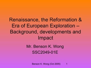 Benson K. Wong (Oct 2005) 1
Renaissance, the Reformation &
Era of European Exploration –
Background, developments and
Impact
Mr. Benson K. Wong
SSC2049-01E
 