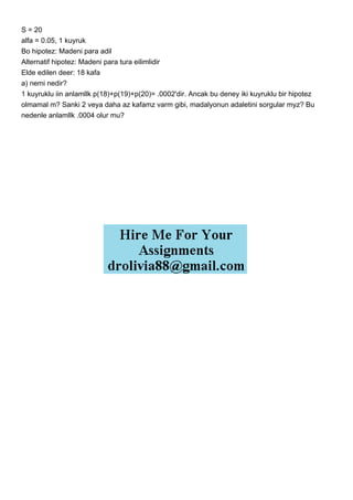 S = 20
alfa = 0.05, 1 kuyruk
Bo hipotez: Madeni para adil
Alternatif hipotez: Madeni para tura eilimlidir
Elde edilen deer: 18 kafa
a) nemi nedir?
1 kuyruklu iin anlamllk p(18)+p(19)+p(20)= .0002'dir. Ancak bu deney iki kuyruklu bir hipotez
olmamal m? Sanki 2 veya daha az kafamz varm gibi, madalyonun adaletini sorgular myz? Bu
nedenle anlamllk .0004 olur mu?
 