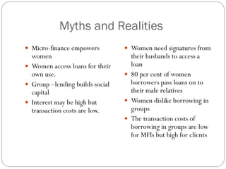 Myths and Realities
 Micro-finance empowers          Women need signatures from
  women                            their husbands to access a
 Women access loans for their     loan
  own use.                        80 per cent of women
 Group –lending builds social     borrowers pass loans on to
  capital                          their male relatives
 Interest may be high but        Women dislike borrowing in
  transaction costs are low.       groups
                                  The transaction costs of
                                   borrowing in groups are low
                                   for MFIs but high for clients
 