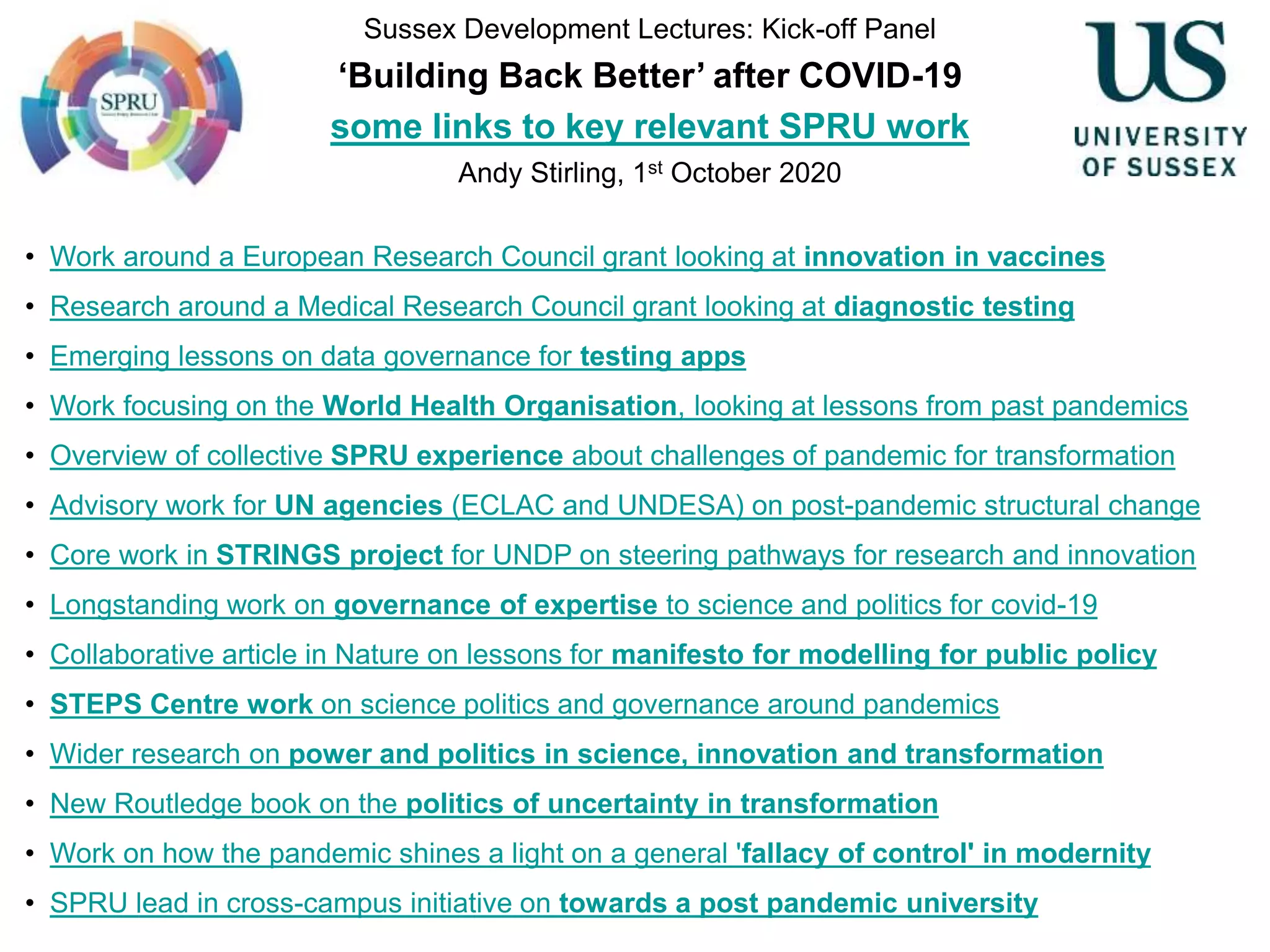 Sussex Development Lectures: Kick-off Panel
‘Building Back Better’ after COVID-19
some links to key relevant SPRU work
Andy Stirling, 1st October 2020
• Work around a European Research Council grant looking at innovation in vaccines
• Research around a Medical Research Council grant looking at diagnostic testing
• Emerging lessons on data governance for testing apps
• Work focusing on the World Health Organisation, looking at lessons from past pandemics
• Overview of collective SPRU experience about challenges of pandemic for transformation
• Advisory work for UN agencies (ECLAC and UNDESA) on post-pandemic structural change
• Core work in STRINGS project for UNDP on steering pathways for research and innovation
• Longstanding work on governance of expertise to science and politics for covid-19
• Collaborative article in Nature on lessons for manifesto for modelling for public policy
• STEPS Centre work on science politics and governance around pandemics
• Wider research on power and politics in science, innovation and transformation
• New Routledge book on the politics of uncertainty in transformation
• Work on how the pandemic shines a light on a general 'fallacy of control' in modernity
• SPRU lead in cross-campus initiative on towards a post pandemic university
