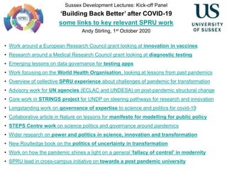 Sussex Development Lectures: Kick-off Panel
‘Building Back Better’ after COVID-19
some links to key relevant SPRU work
Andy Stirling, 1st October 2020
• Work around a European Research Council grant looking at innovation in vaccines
• Research around a Medical Research Council grant looking at diagnostic testing
• Emerging lessons on data governance for testing apps
• Work focusing on the World Health Organisation, looking at lessons from past pandemics
• Overview of collective SPRU experience about challenges of pandemic for transformation
• Advisory work for UN agencies (ECLAC and UNDESA) on post-pandemic structural change
• Core work in STRINGS project for UNDP on steering pathways for research and innovation
• Longstanding work on governance of expertise to science and politics for covid-19
• Collaborative article in Nature on lessons for manifesto for modelling for public policy
• STEPS Centre work on science politics and governance around pandemics
• Wider research on power and politics in science, innovation and transformation
• New Routledge book on the politics of uncertainty in transformation
• Work on how the pandemic shines a light on a general 'fallacy of control' in modernity
• SPRU lead in cross-campus initiative on towards a post pandemic university
 