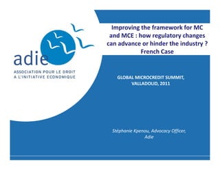 Improving the framework for MC
 and MCE : how regulatory changes
can advance or hinder the industry ?
            French Case


   GLOBAL MICROCREDIT SUMMIT,
        VALLADOLID, 2011




 Stéphanie Kpenou, Advocacy Officer,
               Adie
 