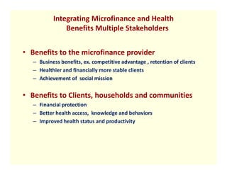 Integrating Microfinance and Health
               Benefits Multiple Stakeholders


• Benefits to the microfinance provider
   – Business benefits, ex. competitive advantage , retention of clients
   – Healthier and financially more stable clients
   – Achievement of social mission


• Benefits to Clients, households and communities
   – Financial protection
   – Better health access, knowledge and behaviors
   – Improved health status and productivity
 