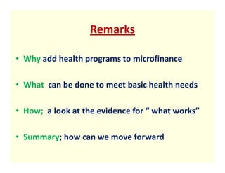 Remarks

• Why add health programs to microfinance

• What can be done to meet basic health needs

• How; a look at the evidence for “ what works”

• Summary; how can we move forward
 