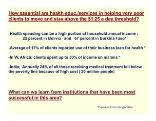 How essential are health educ./services in helping very poor
clients to move and stay above the $1.25 a day threshold?


-Health spending can be a high portion of household annual income ;
        22 percent in Bolivia and 67 percent in Burkina Faso*

-Average of 17% of clients reported use of their business loan for health *

-In W. Africa; clients spent up to 30% of income on malaria *

-India; Annually 24% of all those receiving medical treatment fell below
the poverty line because of high cost ( 20 million people)




What can we learn from institutions that have been most
successful in this area?
                                                *Freedom From Hunger data
 