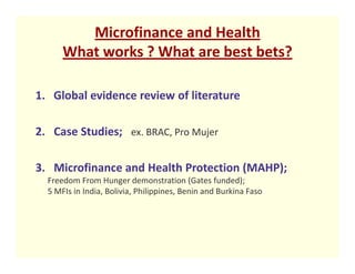 Microfinance and Health
      What works ? What are best bets?

1. Global evidence review of literature

2. Case Studies; ex. BRAC, Pro Mujer

3. Microfinance and Health Protection (MAHP);
  Freedom From Hunger demonstration (Gates funded);
  5 MFIs in India, Bolivia, Philippines, Benin and Burkina Faso
 