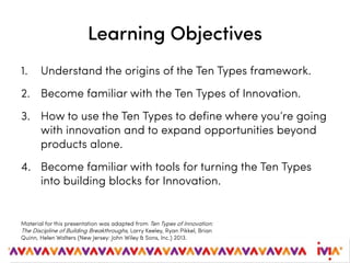 Learning Objectives
1. Understand the origins of the Ten Types framework.
2. Become familiar with the Ten Types of Innovation.
3. How to use the Ten Types to define where you’re going
with innovation and to expand opportunities beyond
products alone.
4. Become familiar with tools for turning the Ten Types
into building blocks for Innovation.
Material for this presentation was adapted from Ten Types of Innovation:
The Discipline of Building Breakthroughs, Larry Keeley, Ryan Pikkel, Brian
Quinn, Helen Walters (New Jersey: John Wiley & Sons, Inc.) 2013.
 