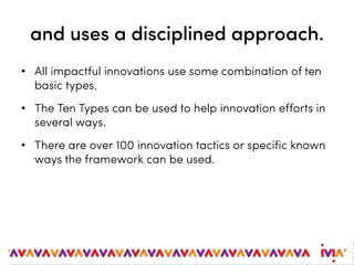 and uses a disciplined approach.
• All impactful innovations use some combination of ten
basic types.
• The Ten Types can be used to help innovation efforts in
several ways.
• There are over 100 innovation tactics or specific known
ways the framework can be used.
 