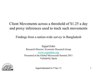 Client Movements across a threshold of $1.25 a day
and proxy inferences used to track such movements

    Findings from a nation-wide survey in Bangladesh

                           Sajjad Zohir
           Research Director, Economic Research Group
                       www.ergonline.org
          Presented at the Global Microcredit Summit 2011
                           Valladolid, Spain


                    Sajjad/Valladolid/14-17 Nov '11         1
 