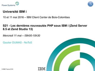 IBM Power Systems - IBM i
© IBM France 2016
Université IBM i
10 et 11 mai 2016 – IBM Client Center de Bois-Colombes
S21 - Les dernières nouveautés PHP sous IBM i (Zend Server
8.5 et Zend Studio 13)
Mercredi 11 mai – 09h00-10h30
Gautier DUMAS - NoToS
 